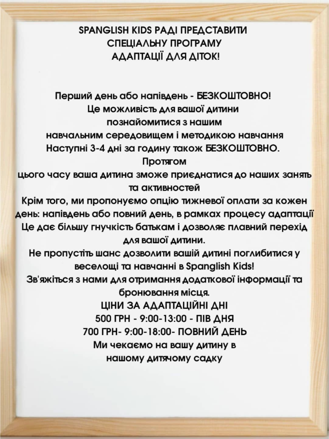 SPANGLISH KIDS РАДІ ПРЕДСТАВИТИ СПЕЦІАЛЬНУ ПРОГРАМУ АДАПТАЦІЇ ДЛЯ ДІТОК! Перший день або напівдень - БЕЗКОШТОВНО! Це можливість для вашої дитини познайомитися з нашим навчальним середовищем і методикою навчання Наступні 3-4 дні за годину також БЕЗКОШТОВНО. Протягом цього часу ваша дитина зможе приєднатися до наших занять та активностей Крім того, ми пропонуємо опцію тижневої оплати за кожен день: напівдень або повний день, в рамках процесу адаптації Це дає більшу гнучкість батькам і дозволяє плавний перехід для вашої дитини. Не пропустіть шанс дозволити вашій дитині поглибитися у веселощі та навчанні в Spanglish Kids! Зв'яжіться з нами для отримання додаткової інформації та бронювання місця. ЦІНИ ЗА АДАПТАЦІЙНІ ДНІ 500 ГРН - 9:00-13:00 - ПІВ ДНЯ 700 ГРН- 9:00-18:00- ПОВНИЙ ДЕНЬ Mи чекаємо на вашу дитину в нашому дитячому садку